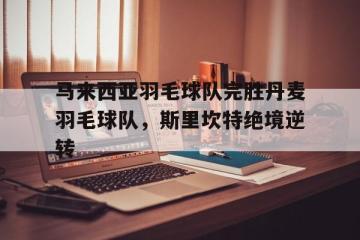 IM体育平台-马来西亚羽毛球队完胜丹麦羽毛球队，斯里坎特绝境逆转的简单介绍