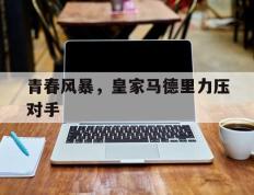 IM体育注册链接-关于青春风暴，皇家马德里力压对手的信息