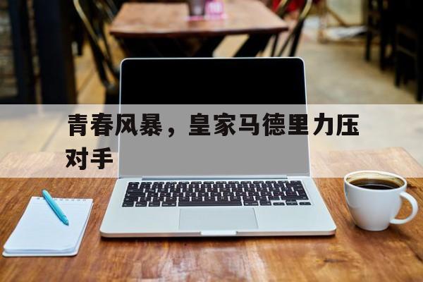 IM体育注册链接-关于青春风暴，皇家马德里力压对手的信息